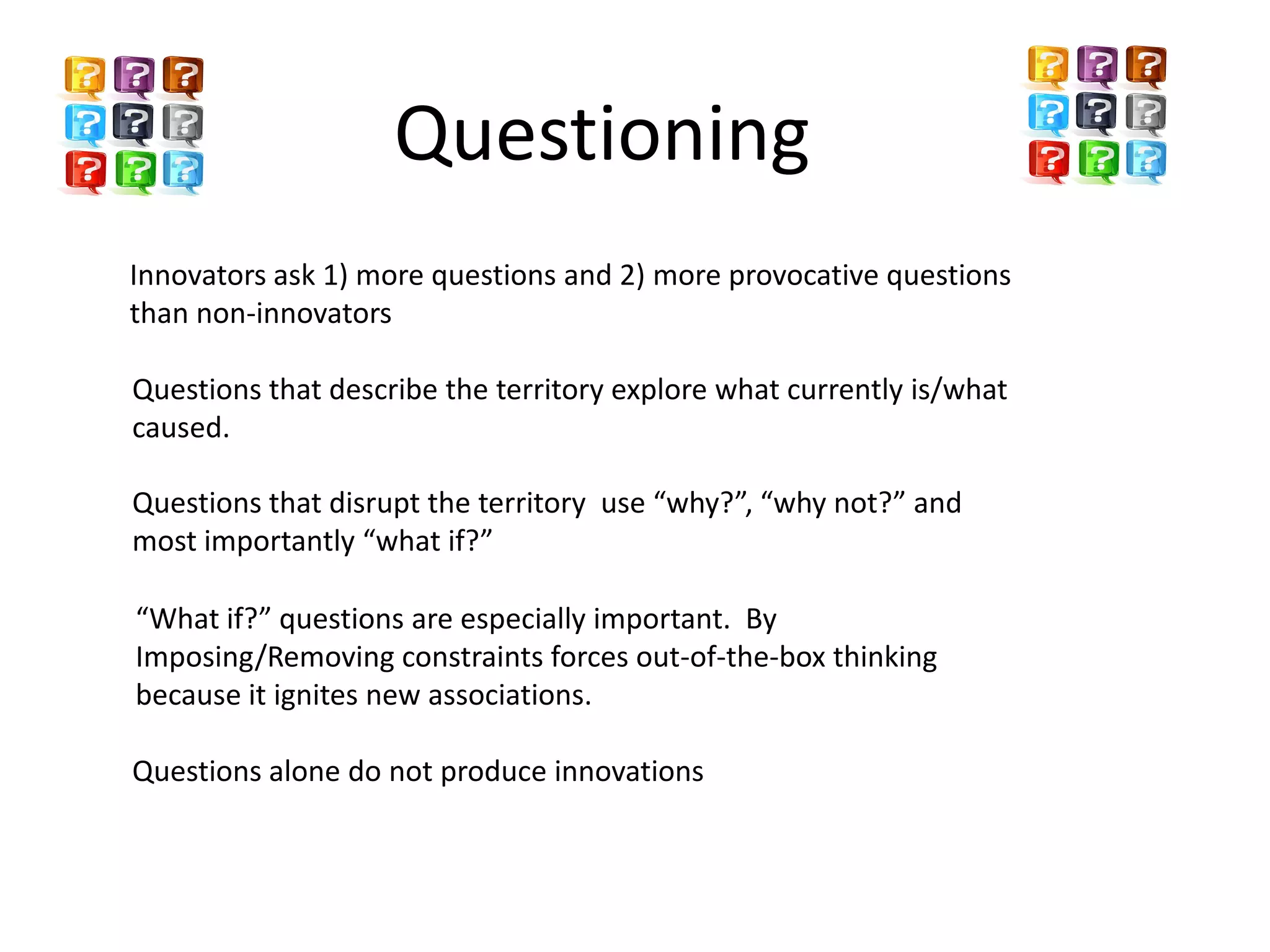 Questioning
Innovators ask 1) more questions and 2) more provocative questions
than non-innovators

Questions that describe the territory explore what currently is/what
caused.

Questions that disrupt the territory use “why?”, “why not?” and
most importantly “what if?”

“What if?” questions are especially important. By
Imposing/Removing constraints forces out-of-the-box thinking
because it ignites new associations.

Questions alone do not produce innovations
 