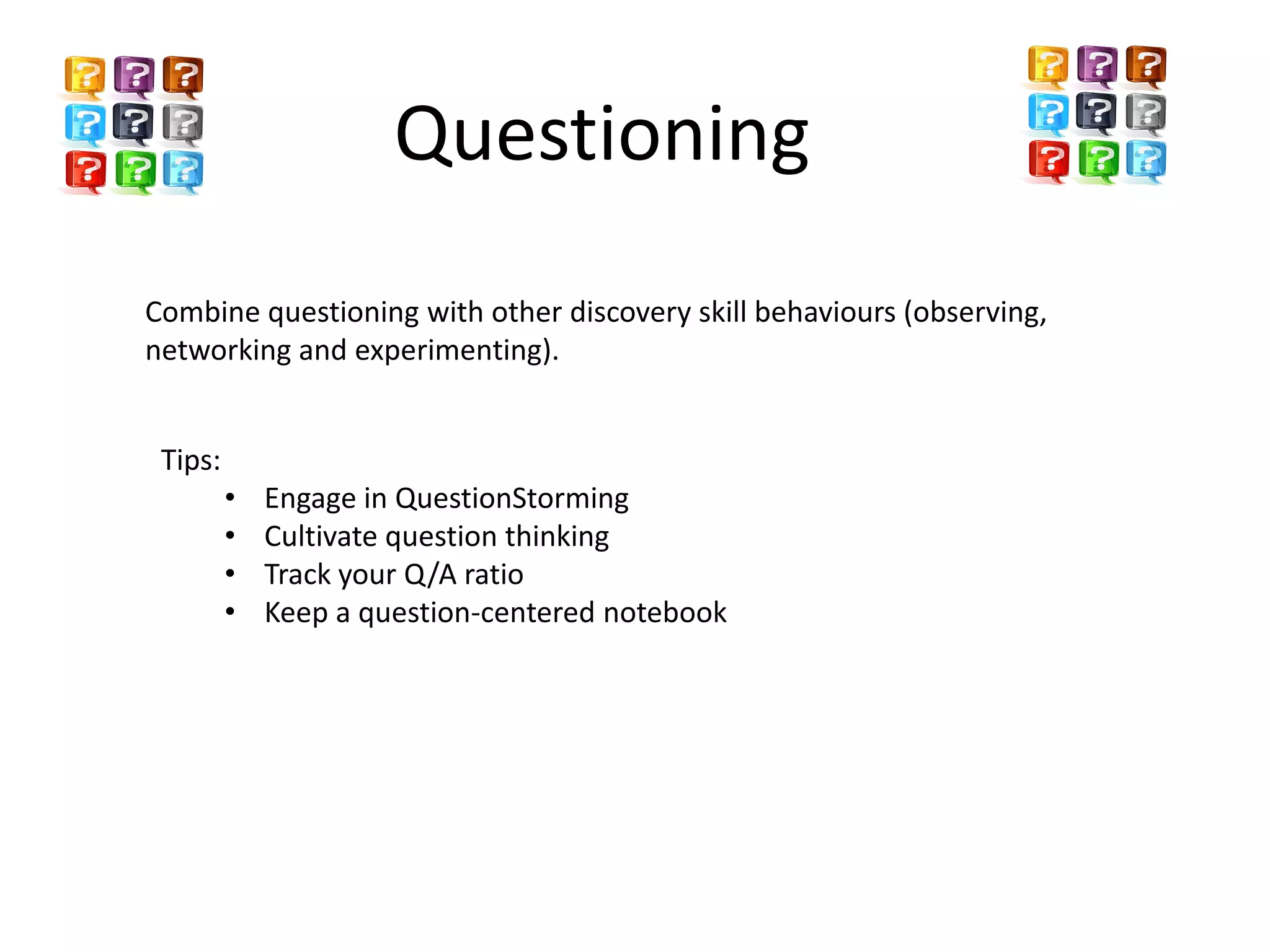 Questioning
Combine questioning with other discovery skill behaviours (observing,
networking and experimenting).


 Tips:
         •   Engage in QuestionStorming
         •   Cultivate question thinking
         •   Track your Q/A ratio
         •   Keep a question-centered notebook
 
