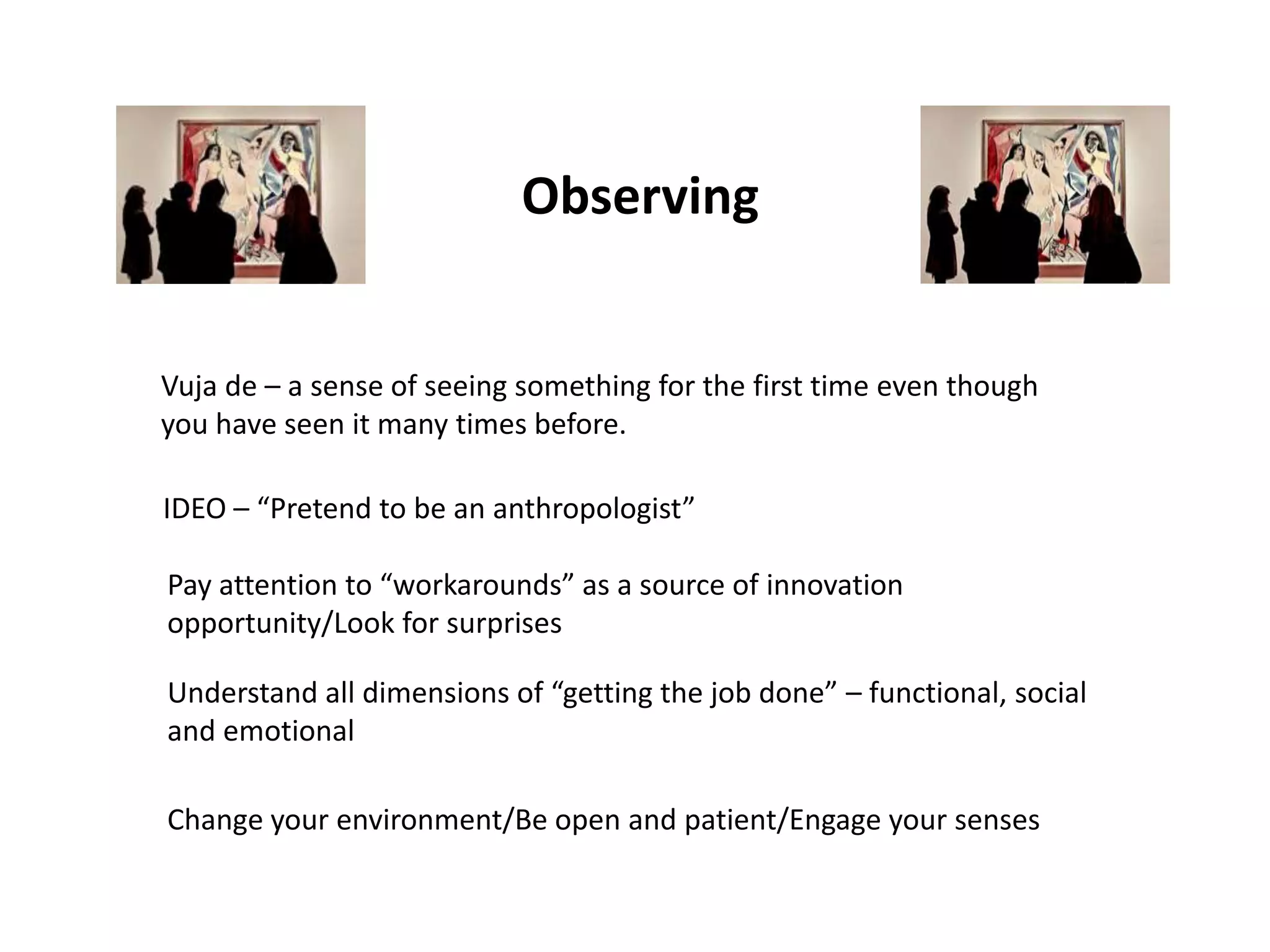 Observing


Vuja de – a sense of seeing something for the first time even though
you have seen it many times before.

IDEO – “Pretend to be an anthropologist”

Pay attention to “workarounds” as a source of innovation
opportunity/Look for surprises

Understand all dimensions of “getting the job done” – functional, social
and emotional

Change your environment/Be open and patient/Engage your senses
 