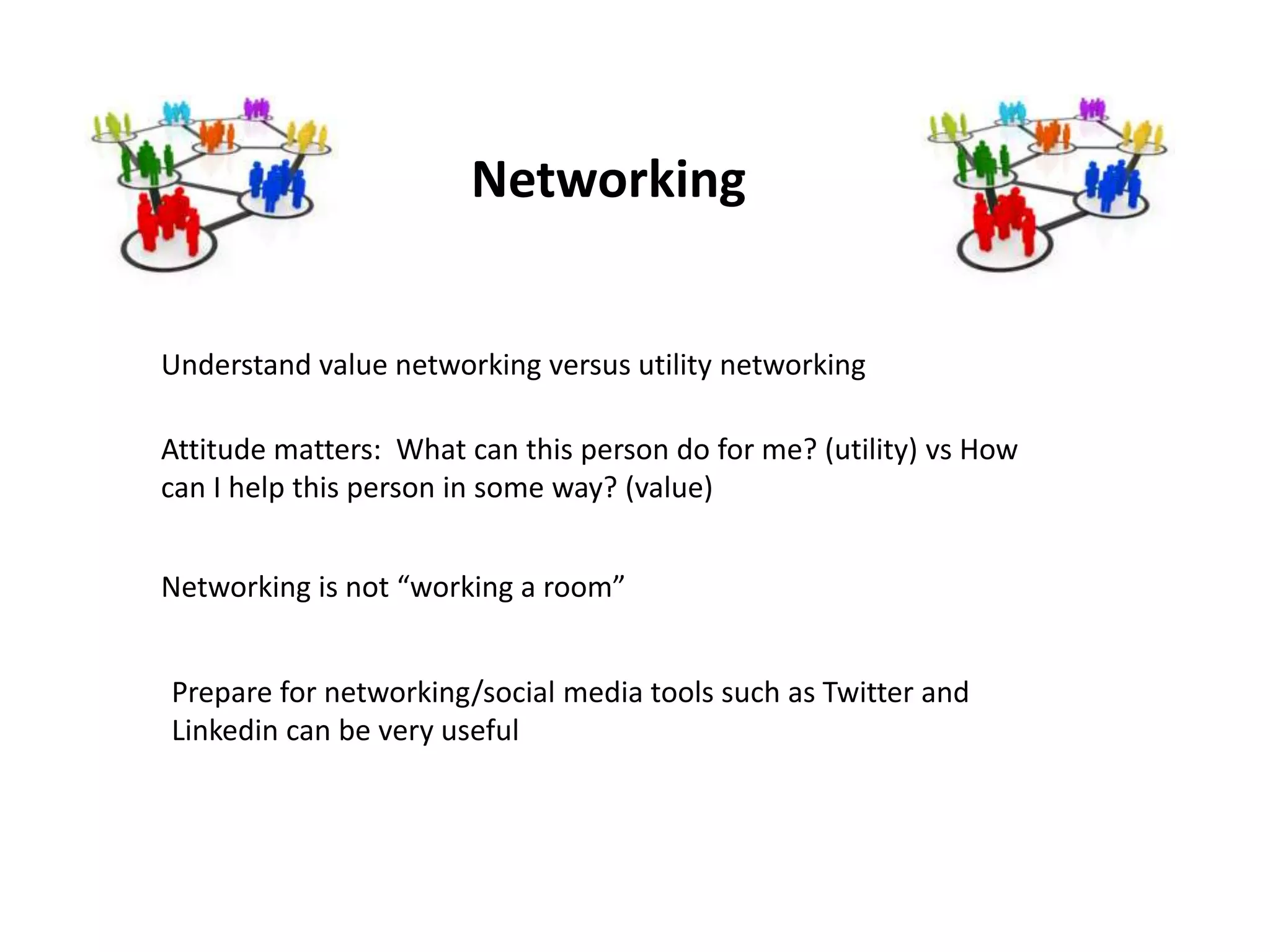 Networking


Understand value networking versus utility networking

Attitude matters: What can this person do for me? (utility) vs How
can I help this person in some way? (value)


Networking is not “working a room”


Prepare for networking/social media tools such as Twitter and
Linkedin can be very useful
 