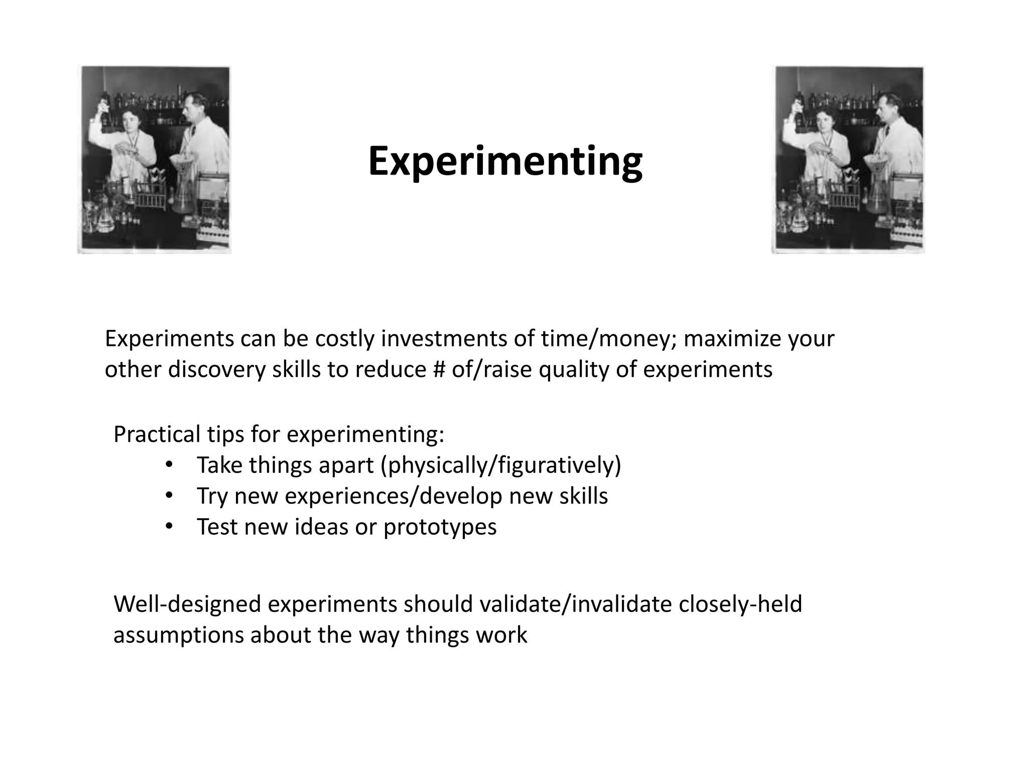 Experimenting


Experiments can be costly investments of time/money; maximize your
other discovery skills to reduce # of/raise quality of experiments

Practical tips for experimenting:
     • Take things apart (physically/figuratively)
     • Try new experiences/develop new skills
     • Test new ideas or prototypes


Well-designed experiments should validate/invalidate closely-held
assumptions about the way things work
 