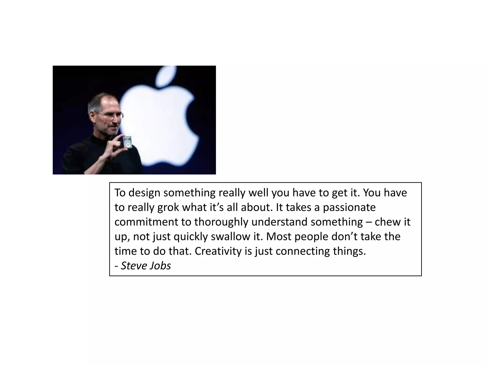 To design something really well you have to get it. You have
to really grok what it’s all about. It takes a passionate
commitment to thoroughly understand something – chew it
up, not just quickly swallow it. Most people don’t take the
time to do that. Creativity is just connecting things.
- Steve Jobs
 