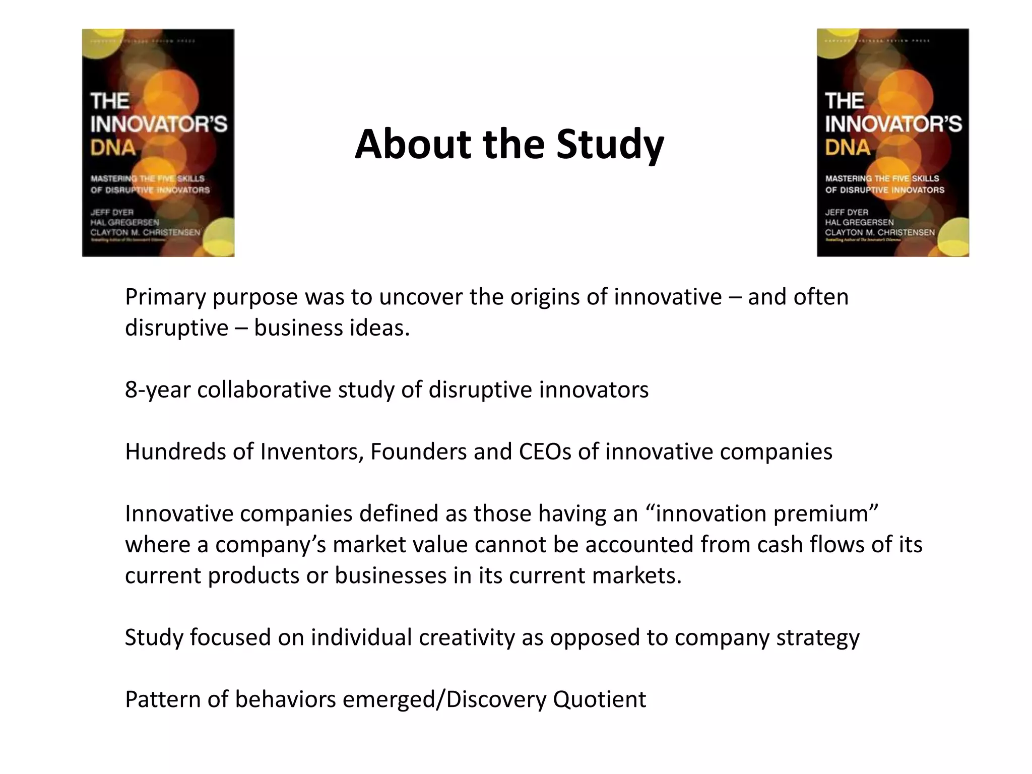 About the Study


Primary purpose was to uncover the origins of innovative – and often
disruptive – business ideas.

8-year collaborative study of disruptive innovators

Hundreds of Inventors, Founders and CEOs of innovative companies

Innovative companies defined as those having an “innovation premium”
where a company’s market value cannot be accounted from cash flows of its
current products or businesses in its current markets.

Study focused on individual creativity as opposed to company strategy

Pattern of behaviors emerged/Discovery Quotient
 