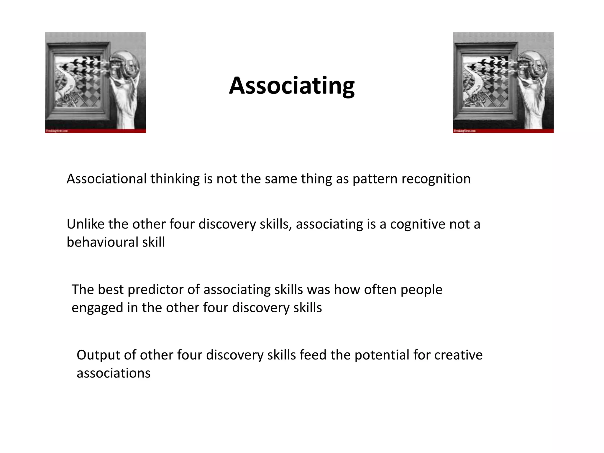 Associating


Associational thinking is not the same thing as pattern recognition


Unlike the other four discovery skills, associating is a cognitive not a
behavioural skill


The best predictor of associating skills was how often people
engaged in the other four discovery skills


 Output of other four discovery skills feed the potential for creative
 associations
 