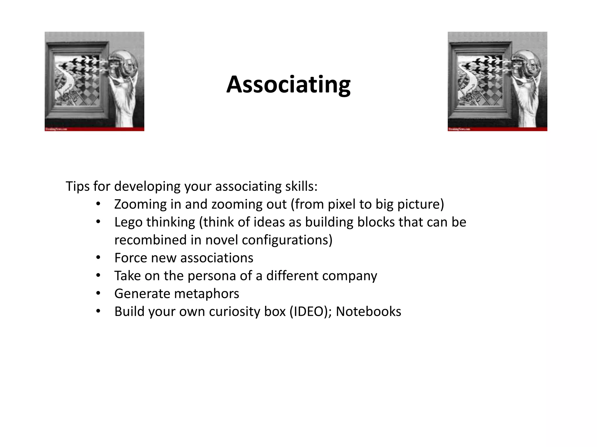 Associating


Tips for developing your associating skills:
      • Zooming in and zooming out (from pixel to big picture)
      • Lego thinking (think of ideas as building blocks that can be
         recombined in novel configurations)
      • Force new associations
      • Take on the persona of a different company
      • Generate metaphors
      • Build your own curiosity box (IDEO); Notebooks
 