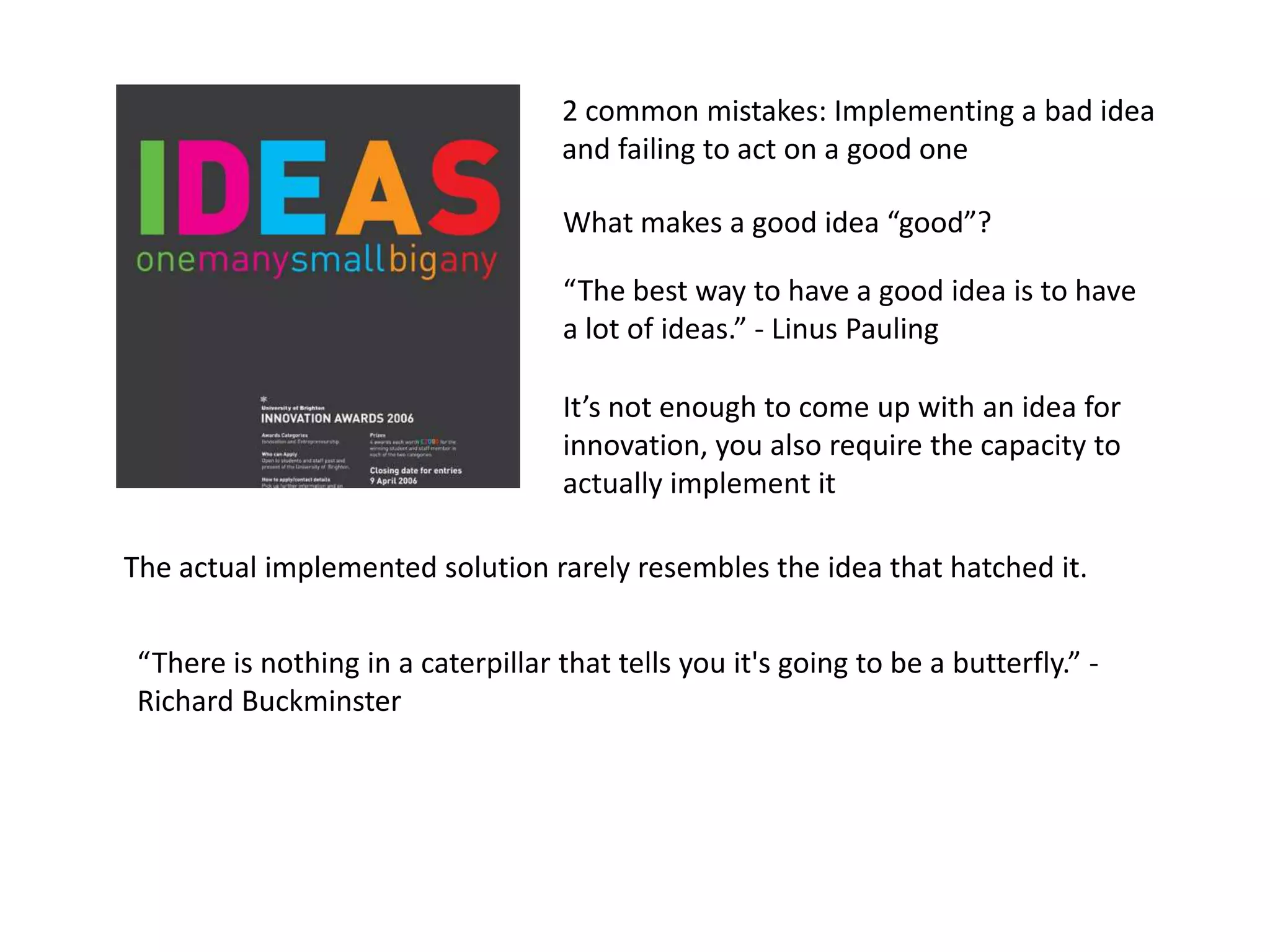 2 common mistakes: Implementing a bad idea
                                     and failing to act on a good one

                                     What makes a good idea “good”?

                                     “The best way to have a good idea is to have
                                     a lot of ideas.” - Linus Pauling

                                     It’s not enough to come up with an idea for
                                     innovation, you also require the capacity to
                                     actually implement it

The actual implemented solution rarely resembles the idea that hatched it.


 “There is nothing in a caterpillar that tells you it's going to be a butterfly.” -
 Richard Buckminster
 