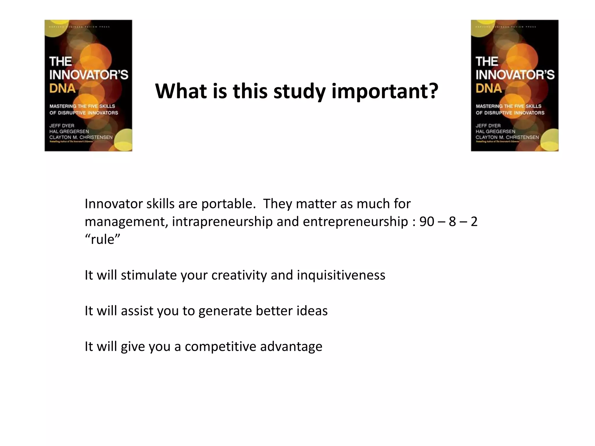 What is this study important?



Innovator skills are portable. They matter as much for
management, intrapreneurship and entrepreneurship : 90 – 8 – 2
“rule”

It will stimulate your creativity and inquisitiveness

It will assist you to generate better ideas

It will give you a competitive advantage
 