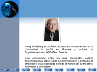 Henry Mintzberg es profesor de estudios empresariales en la 
Universidad de McGill en Montreal y profesor de 
Organizaciones en INSEAD en Francia. 
Está considerado entre los más distinguidos autores 
contemporáneos sobre temas de administración y dirección de 
empresas y está reconocido en todo el mundo por su maestría, 
innovación y dinamismo. 
 