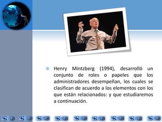  Henry Mintzberg (1994), desarrolló un 
conjunto de roles o papeles que los 
administradores desempeñan, los cuales se 
clasifican de acuerdo a los elementos con los 
que están relacionados: y que estudiaremos 
a continuación. 
 