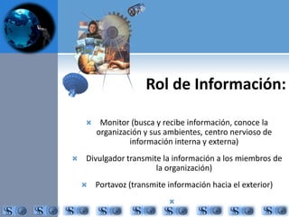 Rol de Información: 
 Monitor (busca y recibe información, conoce la 
organización y sus ambientes, centro nervioso de 
información interna y externa) 
 Divulgador transmite la información a los miembros de 
la organización) 
 Portavoz (transmite información hacia el exterior) 
 
 