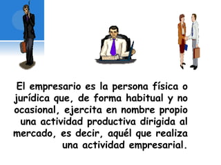 El empresario es la persona física o 
jurídica que, de forma habitual y no 
ocasional, ejercita en nombre propio 
una actividad productiva dirigida al 
mercado, es decir, aquél que realiza 
una actividad empresarial. 
 