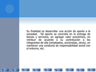 Su finalidad es desarrollar una acción de aporte a la 
sociedad. Tal aporte se concreta en la entrega de 
bienes y servicios, en agregar valor económico, en 
retribuir de acuerdo a su contribución a los 
integrantes de ella (empleados, accionistas, otros), en 
mantener una conducta de responsabilidad social con 
el entorno, etc. 
 