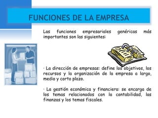 FUNCIONES DE LA EMPRESA 
Las funciones empresariales genéricas más 
importantes son las siguientes: 
· La dirección de empresas: define los objetivos, los 
recursos y la organización de la empresa a largo, 
medio y corto plazo. 
· La gestión económica y financiera: se encarga de 
los temas relacionados con la contabilidad, las 
finanzas y los temas fiscales. 
 
