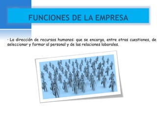 FUNCIONES DE LA EMPRESA 
· La dirección de recursos humanos: que se encarga, entre otras cuestiones, de 
seleccionar y formar al personal y de las relaciones laborales. 
 