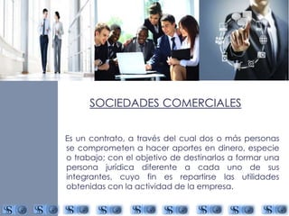 SOCIEDADES COMERCIALES 
Es un contrato, a través del cual dos o más personas 
se comprometen a hacer aportes en dinero, especie 
o trabajo; con el objetivo de destinarlos a formar una 
persona jurídica diferente a cada uno de sus 
integrantes, cuyo fin es repartirse las utilidades 
obtenidas con la actividad de la empresa. 
 