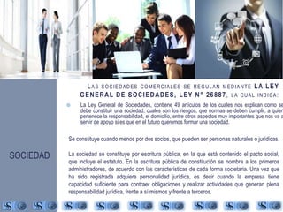 LAS SOCIEDADES COMERCIALES SE REGULAN MEDIANTE LA LEY 
GENERAL DE SOCIEDADES, LEY N° 26887, LA CUAL INDICA: 
 La Ley General de Sociedades, contiene 49 artículos de los cuales nos explican como se 
debe constituir una sociedad, cuales son los riesgos, que normas se deben cumplir, a quien 
pertenece la responsabilidad, el domicilio, entre otros aspectos muy importantes que nos va a 
servir de apoyo si es que en el futuro queremos formar una sociedad. 
Se constituye cuando menos por dos socios, que pueden ser personas naturales o jurídicas. 
La sociedad se constituye por escritura pública, en la que está contenido el pacto social, 
que incluye el estatuto. En la escritura pública de constitución se nombra a los primeros 
administradores, de acuerdo con las características de cada forma societaria. Una vez que 
ha sido registrada adquiere personalidad jurídica, es decir cuando la empresa tiene 
capacidad suficiente para contraer obligaciones y realizar actividades que generan plena 
responsabilidad jurídica, frente a sí mismos y frente a terceros. 
SOCIEDAD 
 