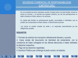 SOCIEDAD COMERCIAL DE RESPONSABILIDAD 
ILIMITADA (SRL) 
Es una sociedad que tiene naturaleza cerrada, fundada sobre una base familiar, donde los 
socios se conocen, y no permite que ingresen extraños, por eso las participaciones no 
están incluidas en títulos valores ni en acciones. 
Su capital está dividido en participaciones iguales, acumulables e indivisibles, que no 
pueden ser incorporadas en títulos valores, ni denominarse acciones. 
Los socios no pueden exceder de veinte y no responden personalmente por las 
obligaciones sociales. 
REQUISITOS 
1. Formato de solicitud de inscripción debidamente llenado y suscrito. 
2. Copia simple del documento de Identidad del presentante, con la 
constancia de haber sufragado en las últimas elecciones o haber solicitado 
la dispensa respectiva. 
3. Pago de los derechos registrales. 
4. Escritura Pública que contenga el pacto social y el estatuto. 
 