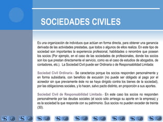 SOCIEDADES CIVILES 
Es una organización de individuos que actúan en forma directa, para obtener una ganancia 
derivada de las actividades prestadas, que todos o algunos de ellos realiza. En este tipo de 
sociedad son importantes la experiencia profesional, habilidades o renombre que posean 
los socios (Por ejemplo, en el caso de las sociedades de profesionales, donde los socios 
son los que prestan directamente el servicio, como es el caso de estudios de abogados, de 
contadores, etc.). La Sociedad Civil puede ser Ordinaria o de Responsabilidad Limitada: 
Sociedad Civil Ordinaria.- Se caracteriza porque los socios responden personalmente y 
en forma subsidiaria, con beneficio de excusión (no puede ser obligado al pago por el 
acreedor sin que previamente éste no se haya dirigido contra los bienes de la sociedad), 
por las obligaciones sociales, y lo hacen, salvo pacto distinto, en proporción a sus aportes. 
Sociedad Civil de Responsabilidad Limitada.- En este caso los socios no responden 
personalmente por las deudas sociales (el socio sólo arriesga su aporte en la empresa) y 
es la sociedad la que responde con su patrimonio. Sus socios no pueden exceder de treinta 
(30). 
 