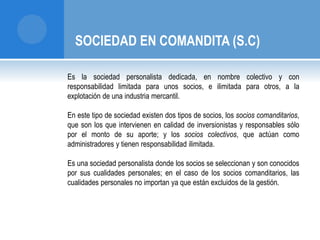 SOCIEDAD EN COMANDITA (S.C) 
Es la sociedad personalista dedicada, en nombre colectivo y con 
responsabilidad limitada para unos socios, e ilimitada para otros, a la 
explotación de una industria mercantil. 
En este tipo de sociedad existen dos tipos de socios, los socios comanditarios, 
que son los que intervienen en calidad de inversionistas y responsables sólo 
por el monto de su aporte; y los socios colectivos, que actúan como 
administradores y tienen responsabilidad ilimitada. 
Es una sociedad personalista donde los socios se seleccionan y son conocidos 
por sus cualidades personales; en el caso de los socios comanditarios, las 
cualidades personales no importan ya que están excluidos de la gestión. 
 