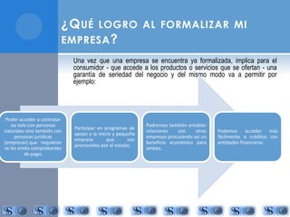 ¿QUÉ LOGRO AL FORMALIZAR MI 
EMPRESA? 
Una vez que una empresa se encuentra ya formalizada, implica para el 
consumidor - que accede a los productos o servicios que se ofertan - una 
garantía de seriedad del negocio y del mismo modo va a permitir por 
ejemplo: 
Poder acceder a contratar 
no solo con personas 
naturales sino también con 
personas jurídicas 
(empresas) que requieran 
se les emita comprobantes 
de pago; 
Participar en programas de 
apoyo a la micro y pequeña 
empresa que son 
promovidos por el estado; 
Podremos también entablar 
relaciones con otras 
empresas procurando así un 
beneficio económico para 
ambas; 
Podemos acceder más 
fácilmente a créditos con 
entidades financieras 
 