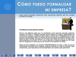 CÓMO PUEDO FORMALIZAR 
MI EMPRESA? 
Aquí para hacerlo tenemos dos opciones dentro de las cuales 
podemos elegir: 
- Constituirnos como persona natural: 
Para lo cual debemos saber que, al constituirnos como personas naturales podremos 
constituir una Micro o Pequeña empresa donde seremos los dueños responsables del 
manejo de la empresa y podremos tener hasta un máximo de 10 trabajadores en el caso 
de una micro empresa y hasta un máximo de 50 en el caso de la pequeña empresa. Aquí 
debemos saber también que cada una de estas tiene límites de venta en el caso de la 
micro empresa es de hasta 150 UIT y en el caso de a Pequeña empresa de 150 hasta 
850 UIT (tengamos en cuenta que la UIT del año 2013 asciende a S/ 3550). 
Optar por esta modalidad, nos hacemos RESPONSABLES de todos y cada uno de los 
compromisos asumidos como empresa, teniendo entonces en caso de incumplir tales 
compromisos, que responder por tal incumplimiento con nuestro propio patrimonio. 
 