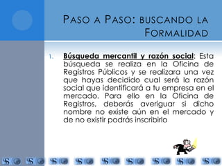PASO A PASO: BUSCANDO LA 
FORMALIDAD 
1. Búsqueda mercantil y razón social: Esta 
búsqueda se realiza en la Oficina de 
Registros Públicos y se realizara una vez 
que hayas decidido cual será la razón 
social que identificará a tu empresa en el 
mercado. Para ello en la Oficina de 
Registros, deberás averiguar si dicho 
nombre no existe aún en el mercado y 
de no existir podrás inscribirlo 
 