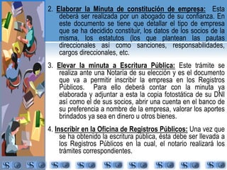 2. Elaborar la Minuta de constitución de empresa: Esta 
deberá ser realizada por un abogado de su confianza. En 
este documento se tiene que detallar el tipo de empresa 
que se ha decidido constituir, los datos de los socios de la 
misma, los estatutos (los que plantean las pautas 
direccionales así como sanciones, responsabilidades, 
cargos direccionales, etc. 
3. Elevar la minuta a Escritura Pública: Este trámite se 
realiza ante una Notaría de su elección y es el documento 
que va a permitir inscribir la empresa en los Registros 
Públicos. Para ello deberá contar con la minuta ya 
elaborada y adjuntar a esta la copia fotostática de su DNI 
así como el de sus socios, abrir una cuenta en el banco de 
su preferencia a nombre de la empresa, valorar los aportes 
brindados ya sea en dinero u otros bienes. 
4. Inscribir en la Oficina de Registros Públicos: Una vez que 
se ha obtenido la escritura pública, ésta debe ser llevada a 
los Registros Públicos en la cual, el notario realizará los 
trámites correspondientes. 
 