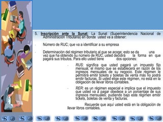 5. Inscripción ante la Sunat: La Sunat (Superintendencia Nacional de 
Administración Tributaria) en donde usted va a obtener: 
- Número de RUC; que va a identificar a su empresa 
- Determinación del régimen tributario al que se acoge; esto se da una 
vez que ha obtenido su número de RUC, usted decidirá la forma en que 
pagará sus tributos. Para ello usted tiene dos opciones: 
- RUS: significa que usted pagará un impuesto fijo 
mensual, el mismo que se establecerá en razón de los 
ingresos mensuales de su negocio. Este régimen le 
permitirá emitir tickets y boletas de venta más no podrá 
emitir facturas. Si usted elige este régimen, no está en la 
obligación de llevar libros contables. 
- RER: es un régimen especial e implica que el impuesto 
que usted va a pagar obedece a un porcentaje de sus 
ingresos mensuales; pudiendo bajo este régimen emitir 
tickets, boletas de venta y facturas. 
Recuerde que aquí usted está en la obligación de 
llevar libros contables. 
 