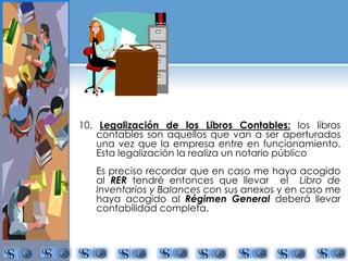 10. Legalización de los Libros Contables: los libros 
contables son aquellos que van a ser aperturados 
una vez que la empresa entre en funcionamiento. 
Esta legalización la realiza un notario público 
Es preciso recordar que en caso me haya acogido 
al RER tendré entonces que llevar el Libro de 
Inventarios y Balances con sus anexos y en caso me 
haya acogido al Régimen General deberá llevar 
contabilidad completa. 
 