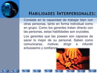 HABILIDADES INTERPERSONALES: 
Consiste en la capacidad de trabajar bien con 
otras personas, tanto en forma individual como 
en grupo. Como los gerentes tratan directo con 
las personas, estas habilidades son cruciales. 
Los gerentes que las poseen son capaces de 
sacar lo mejor de su personal. Saben como 
comunicarse, motivar, dirigir e infundir 
entusiasmo y confianza. 
 