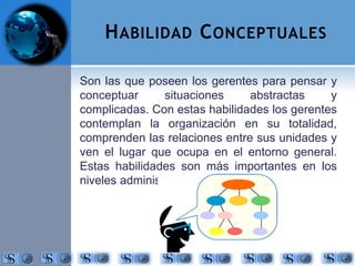 HABILIDAD CONCEPTUALES 
Son las que poseen los gerentes para pensar y 
conceptuar situaciones abstractas y 
complicadas. Con estas habilidades los gerentes 
contemplan la organización en su totalidad, 
comprenden las relaciones entre sus unidades y 
ven el lugar que ocupa en el entorno general. 
Estas habilidades son más importantes en los 
niveles administrativos superiores. 
 