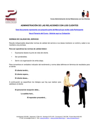 Curso Administración de las Relaciones con los Clientes



                ADMINISTRACIÓN DE LAS RELACIONES CON LOS CLIENTES

        Este Documento representa una pequeña parte del Manual que recibe cada Participante

                              Vea el Temario del Curso - Solicite aquí su Cotización


NORMAS DE CALIDAD DEL SERVICIO

Resulta indispensable desarrollar normas de calidad del servicio si se desea mantener un control y saber si se
mantiene una promesa.

Para ser operativas las normas de calidad deben:

  •    Expresarse desde el punto de vista del cliente.

  •    Ser ponderables.

  •    Servir a la organización de arriba abajo.

Para convertirse en verdadero indicador del rendimiento y norma debe definirse en términos de resultados para
el cliente:

       El cliente tendrá...

       El cliente espera...

       El cliente desea...

A continuación se especifican los trabajos que hay que realizar para
satisfacer al cliente:


       El personal de recepción debe...

                La azafata hará...

                          El reparador procederá...




         Antofagasta 539 699 - Valparaiso 2 768 416 - Santiago 8 973 478 - Concepción 2 249 296 - Puerto Montt 562 653
              E-mail: procase@procase.cl - Sitio: www.procase.cl – www.procase-elearning.cl – www.cursosenlinea.cl
 