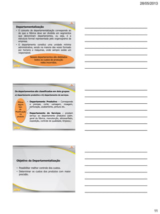 28/05/2013
11
31
Departamentalização
• O conceito de departamentalização corresponde ao
de que a fábrica deve ser dividida em segmentos
que denominam departamentos, ou seja, é a
estrutura formal representada pelo organograma da
empresa.
• O departamento constitui uma unidade mínima
administrativa, sendo na maioria das vezes formado
por homens e máquinas, onde sempre existe um
responsável.
Nesses departamentos são debitados
todos os custos de produção
neles incorridos.
32
Os departamentos são classificados em dois grupos:
• Departamento Produtivo – Corresponde
a prensas, corte, usinagem, moagem,
perfuração, acabamento, pintura etc.
• Departamento de Serviços – prestam
serviço ao departamento produtivo (adm.
geral da fábrica, manutenção, almoxarifado,
expedição, controle de qualidade, limpeza.)
Efetua
algum
tipo
de
Modificação
no
produto
a) departamento produtivo e b) departamento de serviços.
33
Objetivo da Departamentalização
• Possibilitar melhor controle dos custos.
• Determinar os custos dos produtos com maior
precisão.
 