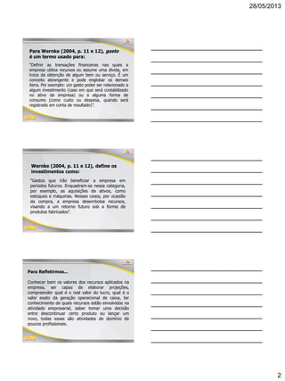 28/05/2013
2
Para Wernke (2004, p. 11 e 12), gasto
é um termo usado para:
“Definir as transações financeiras nas quais a
empresa utiliza recursos ou assume uma dívida, em
troca da obtenção de algum bem ou serviço. É um
conceito abrangente e pode englobar os demais
itens. Por exemplo: um gasto poder ser relacionado a
algum investimento (caso em que será contabilizado
no ativo da empresa) ou a alguma forma de
consumo (como custo ou despesa, quando será
registrado em conta de resultado)”.
Wernke (2004, p. 11 e 12), define os
investimentos como:
“Gastos que irão beneficiar a empresa em
períodos futuros. Enquadram-se nessa categoria,
por exemplo, as aquisições de ativos, como
estoques e máquinas. Nesses casos, por ocasião
da compra, a empresa desembolsa recursos,
visando a um retorno futuro sob a forma de
produtos fabricados”.
Para Refletirmos...
Conhecer bem os valores dos recursos aplicados na
empresa, ser capaz de elaborar projeções,
compreender qual é o real valor do lucro, qual é o
valor exato da geração operacional de caixa, ter
conhecimento de quais recursos estão envolvidos na
atividade empresarial, saber tomar uma decisão
entre descontinuar certo produto ou lançar um
novo, todas essas são atividades de domínio de
poucos profissionais.
 