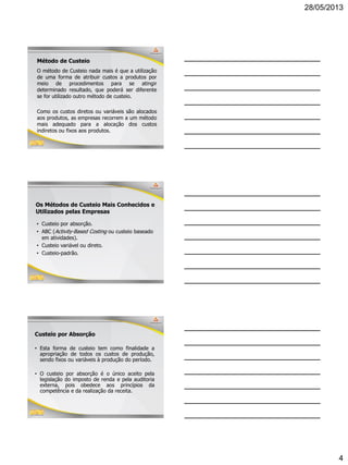 28/05/2013
4
10
Método de Custeio
O método de Custeio nada mais é que a utilização
de uma forma de atribuir custos a produtos por
meio de procedimentos para se atingir
determinado resultado, que poderá ser diferente
se for utilizado outro método de custeio.
Como os custos diretos ou variáveis são alocados
aos produtos, as empresas recorrem a um método
mais adequado para a alocação dos custos
indiretos ou fixos aos produtos.
11
Os Métodos de Custeio Mais Conhecidos e
Utilizados pelas Empresas
• Custeio por absorção.
• ABC (Activity-Based Costing ou custeio baseado
em atividades).
• Custeio variável ou direto.
• Custeio-padrão.
12
Custeio por Absorção
• Esta forma de custeio tem como finalidade a
apropriação de todos os custos de produção,
sendo fixos ou variáveis à produção do período.
• O custeio por absorção é o único aceito pela
legislação do imposto de renda e pela auditoria
externa, pois obedece aos princípios da
competência e da realização da receita.
 