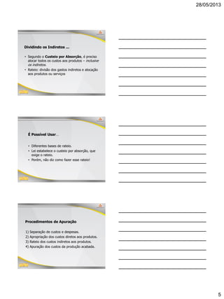 28/05/2013
5
Dividindo os Indiretos ...
• Segundo o Custeio por Absorção, é preciso
alocar todos os custos aos produtos – inclusive
os indiretos.
• Rateio: divisão dos gastos indiretos e alocação
aos produtos ou serviços
É Possível Usar…
• Diferentes bases de rateio.
• Lei estabelece o custeio por absorção, que
exige o rateio.
• Porém, não diz como fazer esse rateio!
15
Procedimentos de Apuração
1) Separação de custos e despesas.
2) Apropriação dos custos diretos aos produtos.
3) Rateio dos custos indiretos aos produtos.
4) Apuração dos custos da produção acabada.
 