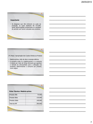 28/05/2013
7
19
Importante
• As despesas que não entraram no custo da
produção, as quais totalizam R$ 315.000,
serão descarregadas diretamente no resultado
do período sem serem alocadas aos produtos.
2º) Passo: Apropriação dos Custos Diretos ao Produto
• Matéria-prima, mão de obra e energia elétrica.
• O primeiro custo é a matéria-prima, e o consumo
é obtido por meio de fichas técnicas que apontam
a retirada do almoxarifado para a utilização nos
produtos, determinando o consumo por produto,
como segue:
21
Ficha Técnica: Matéria-prima
Produto Alfa 75.000
Produto Beta 135.000
Produto Delta 140.000
Total da MP 350.000
 