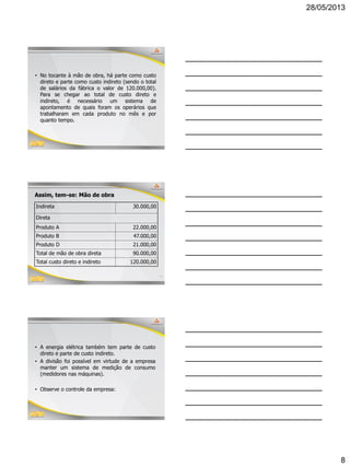 28/05/2013
8
22
• No tocante à mão de obra, há parte como custo
direto e parte como custo indireto (sendo o total
de salários da fábrica o valor de 120.000,00).
Para se chegar ao total de custo direto e
indireto, é necessário um sistema de
apontamento de quais foram os operários que
trabalharam em cada produto no mês e por
quanto tempo.
23
Assim, tem-se: Mão de obra
Indireta 30.000,00
Direta
Produto A 22.000,00
Produto B 47.000,00
Produto D 21.000,00
Total de mão de obra direta 90.000,00
Total custo direto e indireto 120.000,00
24
• A energia elétrica também tem parte de custo
direto e parte de custo indireto.
• A divisão foi possível em virtude de a empresa
manter um sistema de medição de consumo
(medidores nas máquinas).
• Observe o controle da empresa:
 