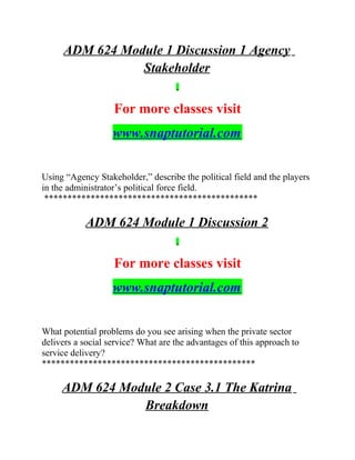 ADM 624 Module 1 Discussion 1 Agency
Stakeholder
For more classes visit
www.snaptutorial.com
Using “Agency Stakeholder,” describe the political field and the players
in the administrator’s political force field.
**********************************************
ADM 624 Module 1 Discussion 2
For more classes visit
www.snaptutorial.com
What potential problems do you see arising when the private sector
delivers a social service? What are the advantages of this approach to
service delivery?
**********************************************
ADM 624 Module 2 Case 3.1 The Katrina
Breakdown
 