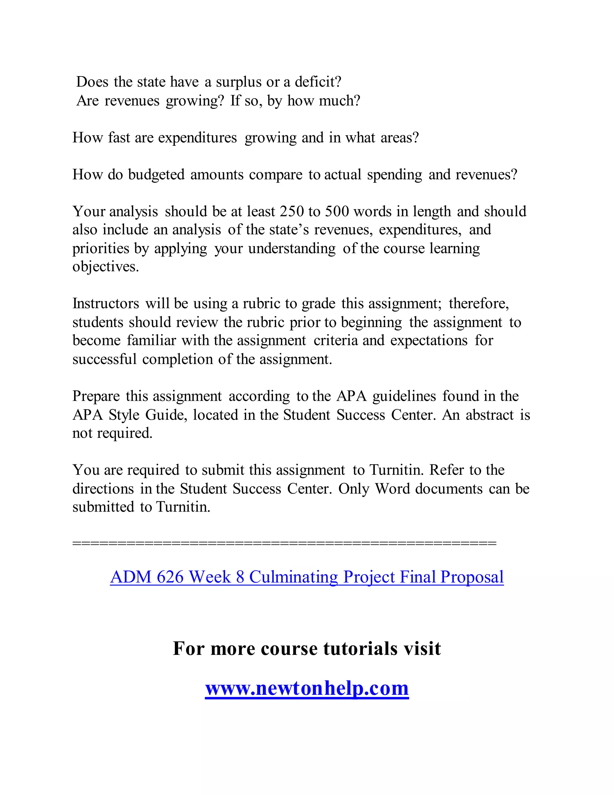 Does the state have a surplus or a deficit?
Are revenues growing? If so, by how much?
How fast are expenditures growing and in what areas?
How do budgeted amounts compare to actual spending and revenues?
Your analysis should be at least 250 to 500 words in length and should
also include an analysis of the state’s revenues, expenditures, and
priorities by applying your understanding of the course learning
objectives.
Instructors will be using a rubric to grade this assignment; therefore,
students should review the rubric prior to beginning the assignment to
become familiar with the assignment criteria and expectations for
successful completion of the assignment.
Prepare this assignment according to the APA guidelines found in the
APA Style Guide, located in the Student Success Center. An abstract is
not required.
You are required to submit this assignment to Turnitin. Refer to the
directions in the Student Success Center. Only Word documents can be
submitted to Turnitin.
===============================================
ADM 626 Week 8 Culminating Project Final Proposal
For more course tutorials visit
www.newtonhelp.com
 