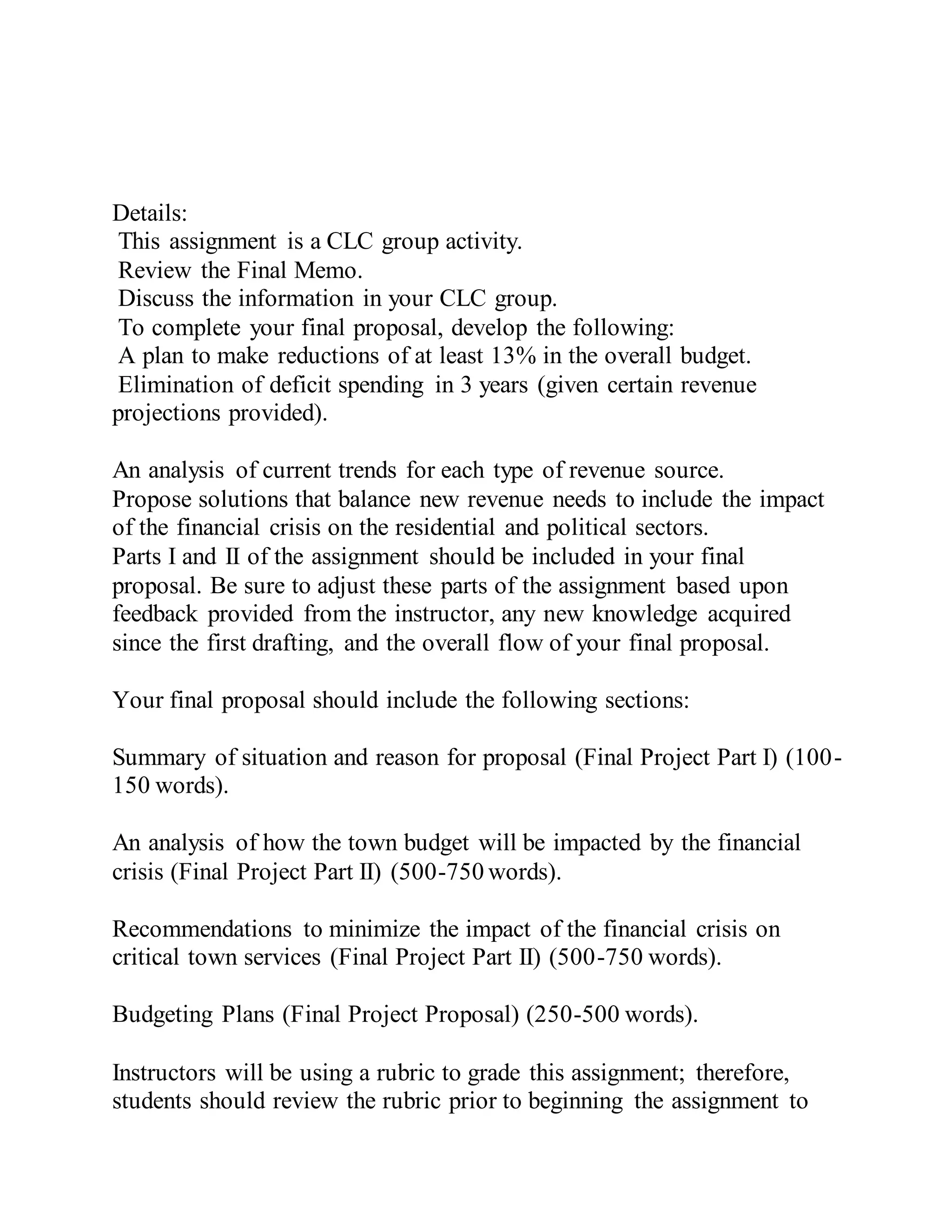 Details:
This assignment is a CLC group activity.
Review the Final Memo.
Discuss the information in your CLC group.
To complete your final proposal, develop the following:
A plan to make reductions of at least 13% in the overall budget.
Elimination of deficit spending in 3 years (given certain revenue
projections provided).
An analysis of current trends for each type of revenue source.
Propose solutions that balance new revenue needs to include the impact
of the financial crisis on the residential and political sectors.
Parts I and II of the assignment should be included in your final
proposal. Be sure to adjust these parts of the assignment based upon
feedback provided from the instructor, any new knowledge acquired
since the first drafting, and the overall flow of your final proposal.
Your final proposal should include the following sections:
Summary of situation and reason for proposal (Final Project Part I) (100-
150 words).
An analysis of how the town budget will be impacted by the financial
crisis (Final Project Part II) (500-750 words).
Recommendations to minimize the impact of the financial crisis on
critical town services (Final Project Part II) (500-750 words).
Budgeting Plans (Final Project Proposal) (250-500 words).
Instructors will be using a rubric to grade this assignment; therefore,
students should review the rubric prior to beginning the assignment to
 