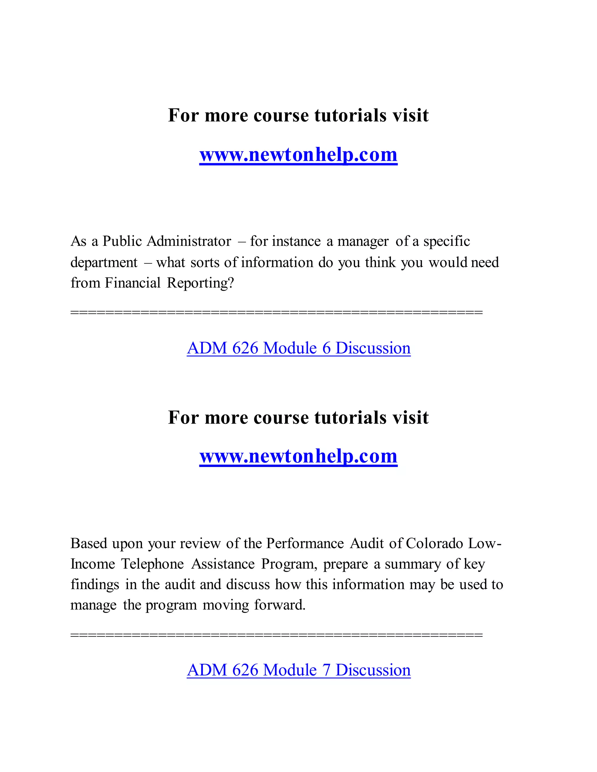 For more course tutorials visit
www.newtonhelp.com
As a Public Administrator – for instance a manager of a specific
department – what sorts of information do you think you would need
from Financial Reporting?
===============================================
ADM 626 Module 6 Discussion
For more course tutorials visit
www.newtonhelp.com
Based upon your review of the Performance Audit of Colorado Low-
Income Telephone Assistance Program, prepare a summary of key
findings in the audit and discuss how this information may be used to
manage the program moving forward.
===============================================
ADM 626 Module 7 Discussion
 