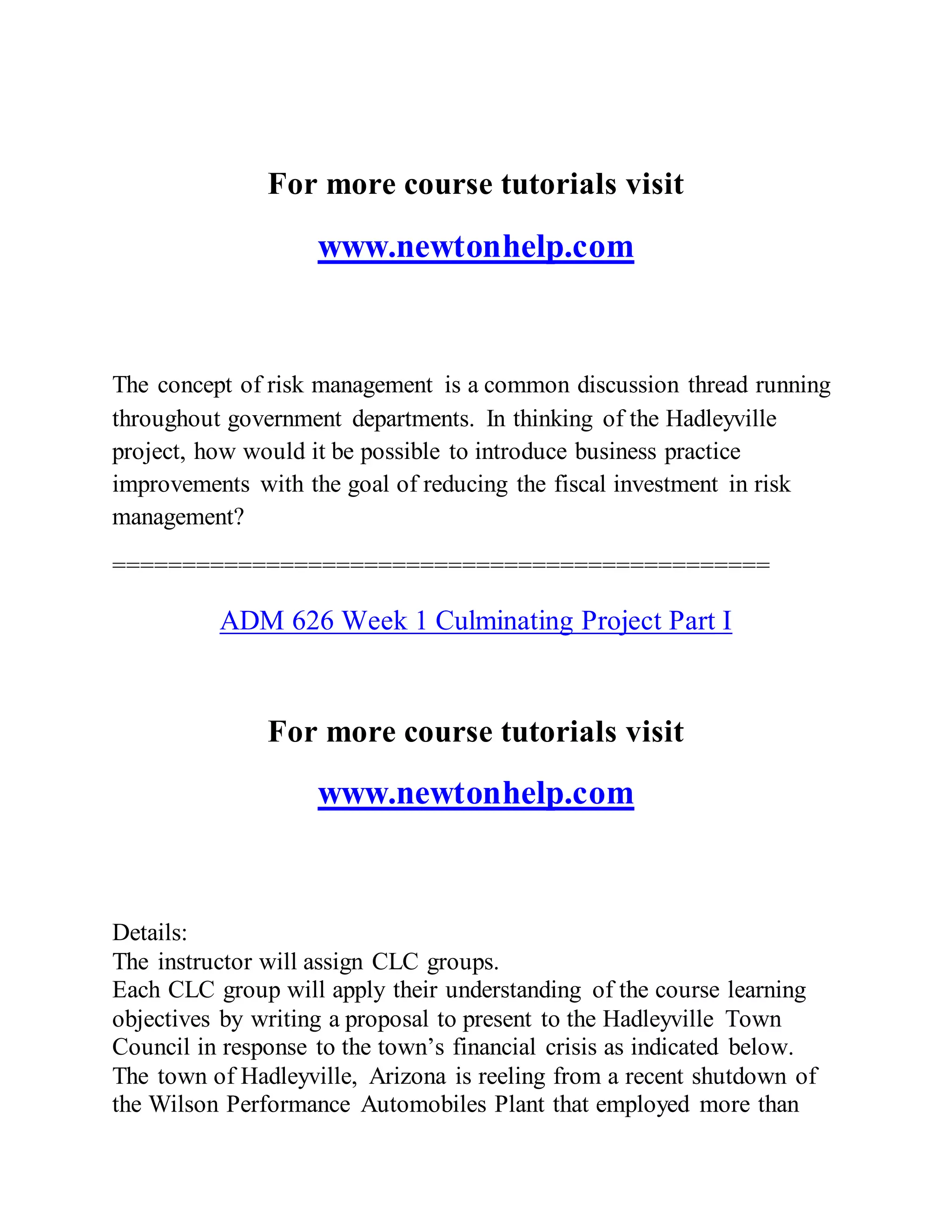 For more course tutorials visit
www.newtonhelp.com
The concept of risk management is a common discussion thread running
throughout government departments. In thinking of the Hadleyville
project, how would it be possible to introduce business practice
improvements with the goal of reducing the fiscal investment in risk
management?
===============================================
ADM 626 Week 1 Culminating Project Part I
For more course tutorials visit
www.newtonhelp.com
Details:
The instructor will assign CLC groups.
Each CLC group will apply their understanding of the course learning
objectives by writing a proposal to present to the Hadleyville Town
Council in response to the town’s financial crisis as indicated below.
The town of Hadleyville, Arizona is reeling from a recent shutdown of
the Wilson Performance Automobiles Plant that employed more than
 