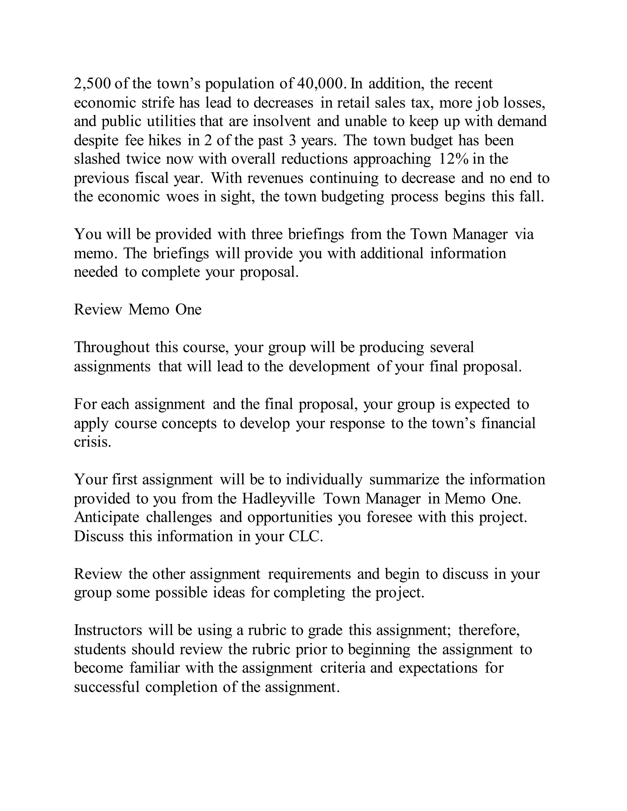 2,500 of the town’s population of 40,000. In addition, the recent
economic strife has lead to decreases in retail sales tax, more job losses,
and public utilities that are insolvent and unable to keep up with demand
despite fee hikes in 2 of the past 3 years. The town budget has been
slashed twice now with overall reductions approaching 12% in the
previous fiscal year. With revenues continuing to decrease and no end to
the economic woes in sight, the town budgeting process begins this fall.
You will be provided with three briefings from the Town Manager via
memo. The briefings will provide you with additional information
needed to complete your proposal.
Review Memo One
Throughout this course, your group will be producing several
assignments that will lead to the development of your final proposal.
For each assignment and the final proposal, your group is expected to
apply course concepts to develop your response to the town’s financial
crisis.
Your first assignment will be to individually summarize the information
provided to you from the Hadleyville Town Manager in Memo One.
Anticipate challenges and opportunities you foresee with this project.
Discuss this information in your CLC.
Review the other assignment requirements and begin to discuss in your
group some possible ideas for completing the project.
Instructors will be using a rubric to grade this assignment; therefore,
students should review the rubric prior to beginning the assignment to
become familiar with the assignment criteria and expectations for
successful completion of the assignment.
 