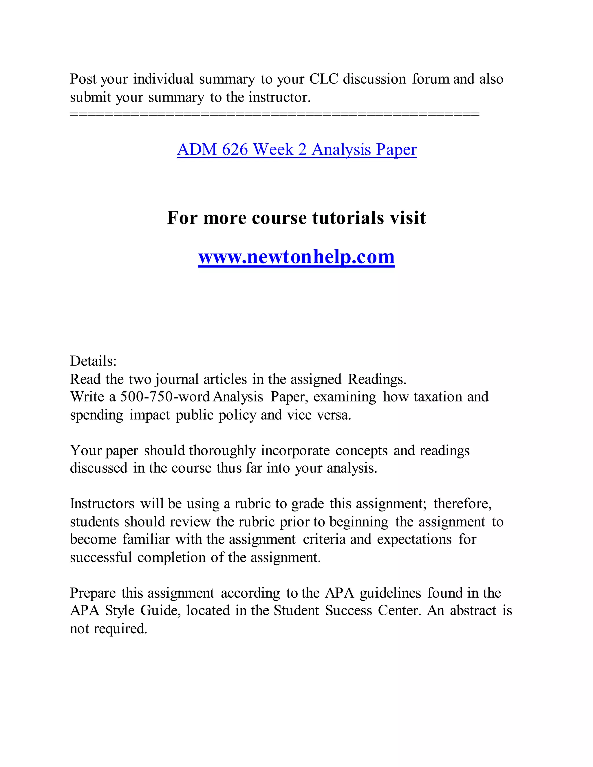 Post your individual summary to your CLC discussion forum and also
submit your summary to the instructor.
===============================================
ADM 626 Week 2 Analysis Paper
For more course tutorials visit
www.newtonhelp.com
Details:
Read the two journal articles in the assigned Readings.
Write a 500-750-word Analysis Paper, examining how taxation and
spending impact public policy and vice versa.
Your paper should thoroughly incorporate concepts and readings
discussed in the course thus far into your analysis.
Instructors will be using a rubric to grade this assignment; therefore,
students should review the rubric prior to beginning the assignment to
become familiar with the assignment criteria and expectations for
successful completion of the assignment.
Prepare this assignment according to the APA guidelines found in the
APA Style Guide, located in the Student Success Center. An abstract is
not required.
 