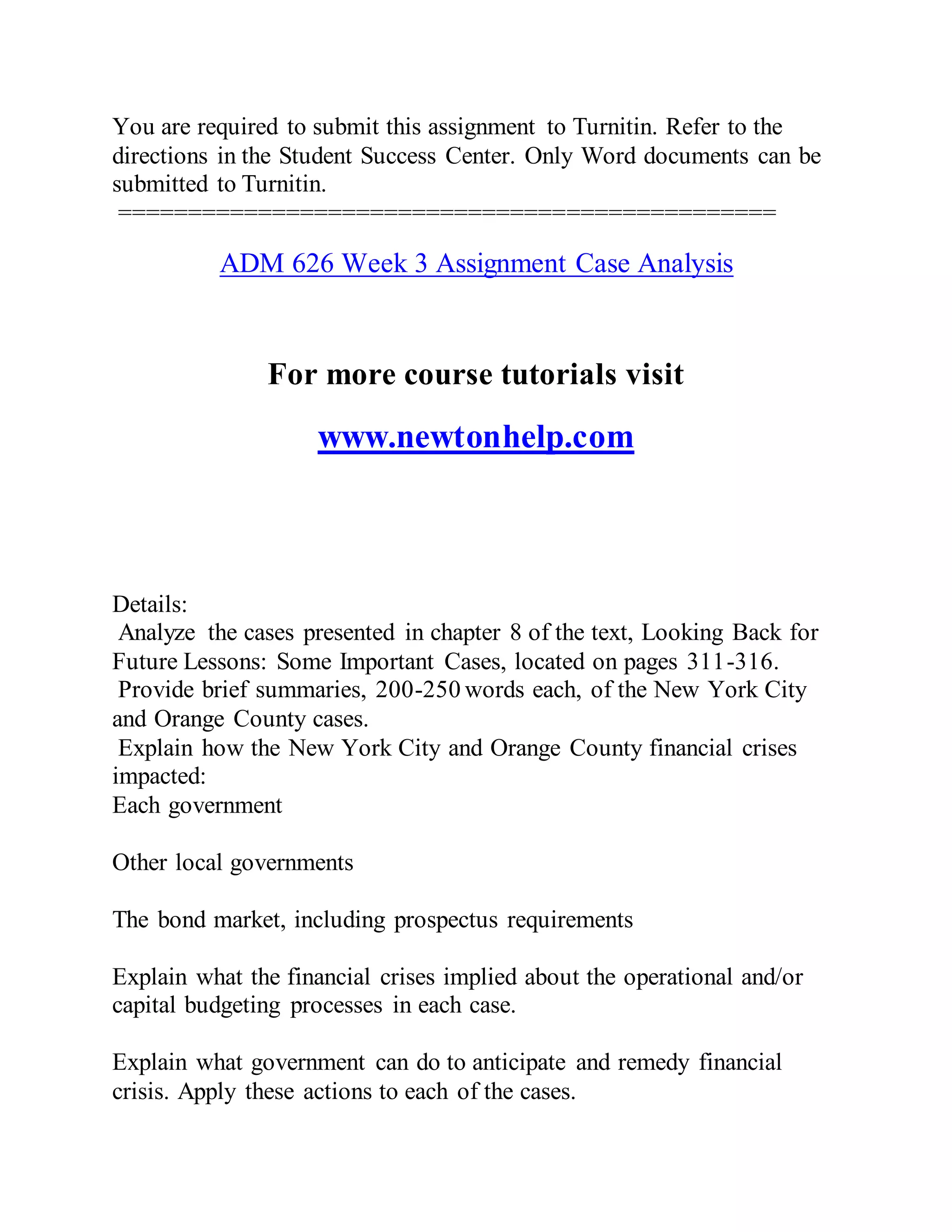 You are required to submit this assignment to Turnitin. Refer to the
directions in the Student Success Center. Only Word documents can be
submitted to Turnitin.
===============================================
ADM 626 Week 3 Assignment Case Analysis
For more course tutorials visit
www.newtonhelp.com
Details:
Analyze the cases presented in chapter 8 of the text, Looking Back for
Future Lessons: Some Important Cases, located on pages 311-316.
Provide brief summaries, 200-250 words each, of the New York City
and Orange County cases.
Explain how the New York City and Orange County financial crises
impacted:
Each government
Other local governments
The bond market, including prospectus requirements
Explain what the financial crises implied about the operational and/or
capital budgeting processes in each case.
Explain what government can do to anticipate and remedy financial
crisis. Apply these actions to each of the cases.
 