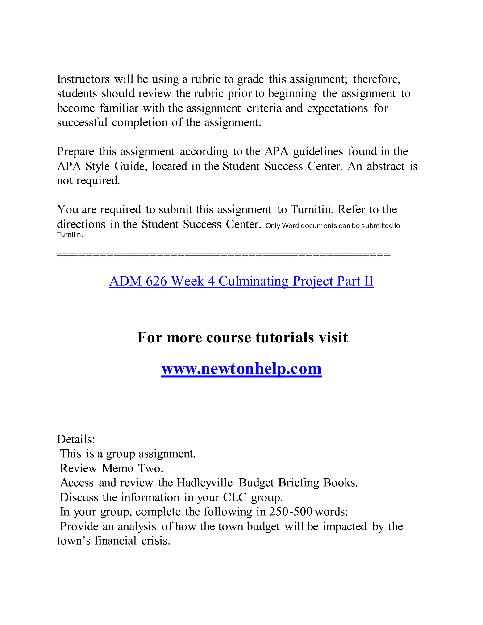Instructors will be using a rubric to grade this assignment; therefore,
students should review the rubric prior to beginning the assignment to
become familiar with the assignment criteria and expectations for
successful completion of the assignment.
Prepare this assignment according to the APA guidelines found in the
APA Style Guide, located in the Student Success Center. An abstract is
not required.
You are required to submit this assignment to Turnitin. Refer to the
directions in the Student Success Center. Only Word documents can be submitted to
Turnitin.
===============================================
ADM 626 Week 4 Culminating Project Part II
For more course tutorials visit
www.newtonhelp.com
Details:
This is a group assignment.
Review Memo Two.
Access and review the Hadleyville Budget Briefing Books.
Discuss the information in your CLC group.
In your group, complete the following in 250-500 words:
Provide an analysis of how the town budget will be impacted by the
town’s financial crisis.
 