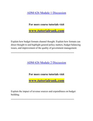 ADM 626 Module 1 Discussion
For more course tutorials visit
www.tutorialrank.com
Explain how budget formats channel thought. Explain how formats can
direct thought to and highlight general policy matters, budget balancing
issues, and improvement of the quality of government management.
==============================================
ADM 626 Module 2 Discussion
For more course tutorials visit
www.tutorialrank.com
Explain the impact of revenue sources and expenditures on budget
building.
==============================================
 