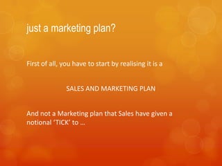 just a marketing plan?


First of all, you have to start by realising it is a


               SALES AND MARKETING PLAN


And not a Marketing plan that Sales have given a
notional ‘TICK’ to …
 