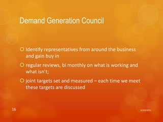 Demand Generation Council


      Identify representatives from around the business
       and gain buy in
      regular reviews, bi monthly on what is working and
       what isn’t;
      joint targets set and measured – each time we meet
       these targets are discussed


16                                                          31/03/2012
 